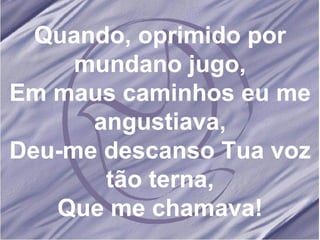 Quando, oprimido por mundano jugo, Em maus caminhos eu me angustiava, Deu-me descanso Tua voz tão terna, Que me chamava! 