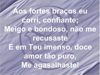 Aos fortes braços eu corri, confiante; Meigo e bondoso, não me recusaste E em Teu imenso, doce amor tão puro, Me agasalhaste! 