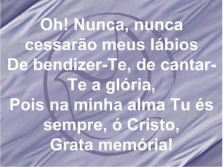 Oh! Nunca, nunca cessarão meus lábios De bendizer-Te, de cantar-Te a glória, Pois na minha alma Tu és sempre, ó Cristo, Grata memória! 