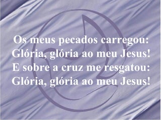 Os meus pecados carregou: Glória, glória ao meu Jesus! E sobre a cruz me resgatou: Glória, glória ao meu Jesus! 