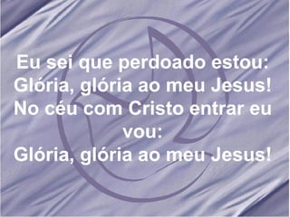Eu sei que perdoado estou: Glória, glória ao meu Jesus! No céu com Cristo entrar eu vou: Glória, glória ao meu Jesus! 