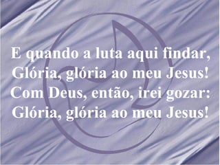 E quando a luta aqui findar, Glória, glória ao meu Jesus! Com Deus, então, irei gozar: Glória, glória ao meu Jesus! 