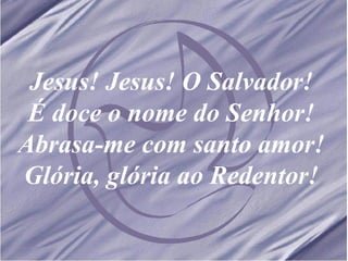 Jesus! Jesus! O Salvador! É doce o nome do Senhor! Abrasa-me com santo amor! Glória, glória ao Redentor! 