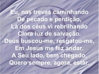Eu, nas trevas caminhando De pecado e perdição, Lá dos céus vi rebrilhando Clara luz de salvação. Deus buscou-me, resgatou-me, Em Jesus me fez andar. A Seu lado, bem chegado, Quero sempre, agora, estar.