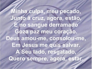 Minha culpa, meu pecado, Junto à cruz, agora, estão, E no sangue derramado Goza paz meu coração. Deus amou-me, consolou-me, Em Jesus me quis salvar. A Seu lado, resgatado, Quero sempre, agora, estar.
