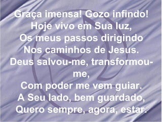 Graça imensa! Gozo infindo! Hoje vivo em Sua luz, Os meus passos dirigindo Nos caminhos de Jesus. Deus salvou-me, transformou-me, Com poder me vem guiar. A Seu lado, bem guardado, Quero sempre, agora, estar.