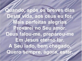 Quando, após os breves dias Desta vida, aos céus eu for, Mais perfeitas alegrias Provarei no Seu amor. Deus falou-me, preparou-me Em Jesus eterno lar. A Seu lado, bem chegado, Quero sempre, agora, estar.