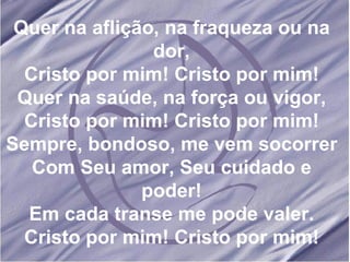 Quer na aflição, na fraqueza ou na dor, Cristo por mim! Cristo por mim! Quer na saúde, na força ou vigor, Cristo por mim! Cristo por mim! Sempre, bondoso, me vem socorrer Com Seu amor, Seu cuidado e poder! Em cada transe me pode valer. Cristo por mim! Cristo por mim! 
