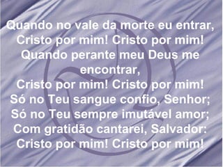 Quando no vale da morte eu entrar, Cristo por mim! Cristo por mim! Quando perante meu Deus me encontrar, Cristo por mim! Cristo por mim! Só no Teu sangue confio, Senhor; Só no Teu sempre imutável amor; Com gratidão cantarei, Salvador: Cristo por mim! Cristo por mim! 