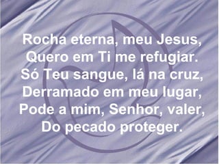 Rocha eterna, meu Jesus, Quero em Ti me refugiar. Só Teu sangue, lá na cruz, Derramado em meu lugar, Pode a mim, Senhor, valer, Do pecado proteger. 