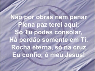 Não por obras nem penar Plena paz terei aqui; Só Tu podes consolar, Há perdão somente em Ti. Rocha eterna, só na cruz Eu confio, ó meu Jesus! 
