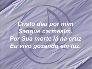 Cristo deu por mim Sangue carmesim. Por Sua morte lá na cruz Eu vivo gozando em luz. 