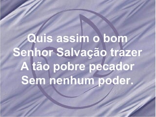 Quis assim o bom Senhor Salvação trazer A tão pobre pecador Sem nenhum poder. 