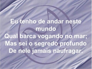 Eu tenho de andar neste mundo Qual barca vogando no mar; Mas sei o segredo profundo De nele jamais naufragar. 