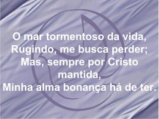 O mar tormentoso da vida, Rugindo, me busca perder; Mas, sempre por Cristo mantida, Minha alma bonança há de ter. 