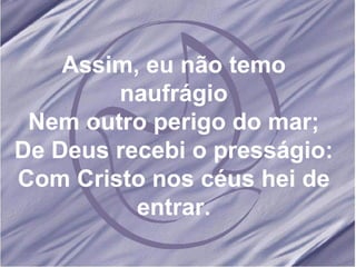 Assim, eu não temo naufrágio Nem outro perigo do mar; De Deus recebi o presságio: Com Cristo nos céus hei de entrar. 