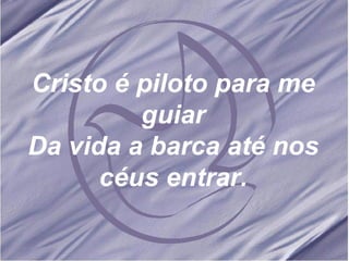 Cristo é piloto para me guiar Da vida a barca até nos céus entrar. 
