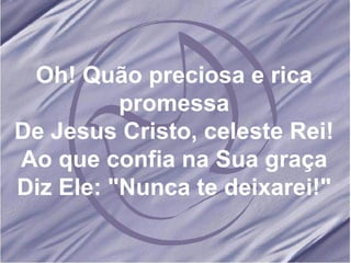 Oh! Quão preciosa e rica promessa De Jesus Cristo, celeste Rei! Ao que confia na Sua graça Diz Ele: "Nunca te deixarei!" 