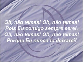 Oh, não temas! Oh, não temas! Pois Eu contigo sempre serei. Oh, não temas! Oh, não temas! Porque Eu nunca te deixarei! 