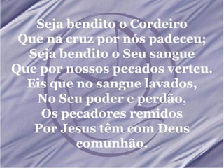 Seja bendito o Cordeiro Que na cruz por nós padeceu; Seja bendito o Seu sangue Que por nossos pecados verteu. Eis que no sangue lavados, No Seu poder e perdão, Os pecadores remidos Por Jesus têm com Deus comunhão. 
