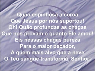 Quão espinhosa a coroa Que Jesus por nós suportou! Oh! Quão profundas as chagas Que nos provam o quanto Ele amou! Eis nessas chagas pureza Para o maior pecador, A quem mais alvo que a neve O Teu sangue transforma, Senhor! 