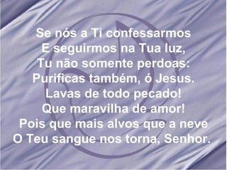 Se nós a Ti confessarmos E seguirmos na Tua luz, Tu não somente perdoas: Purificas também, ó Jesus. Lavas de todo pecado! Que maravilha de amor! Pois que mais alvos que a neve O Teu sangue nos torna, Senhor.  