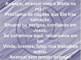 Avançai, avançai com a Bíblia na mão; Proclamai às nações que Ele traz salvação. Encarai os perigos, confiando em Jesus; Se sofrermos aqui, reinaremos em luz. Vinde, crentes, lutai; nos trabalhos entrai. Avançai sem temor; avançai!
