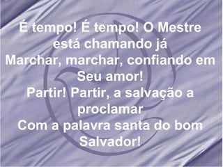 É tempo! É tempo! O Mestre está chamando já Marchar, marchar, confiando em Seu amor! Partir! Partir, a salvação a proclamar Com a palavra santa do bom Salvador! 