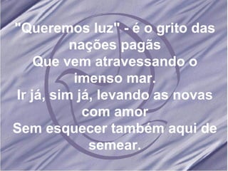 "Queremos luz" - é o grito das nações pagãs Que vem atravessando o imenso mar. Ir já, sim já, levando as novas com amor Sem esquecer também aqui de semear. 