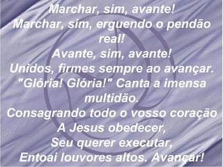 Marchar, sim, avante! Marchar, sim, erguendo o pendão real! Avante, sim, avante! Unidos, firmes sempre ao avançar. "Glória! Glória!" Canta a imensa multidão. Consagrando todo o vosso coração A Jesus obedecer, Seu querer executar, Entoai louvores altos. Avançar! 