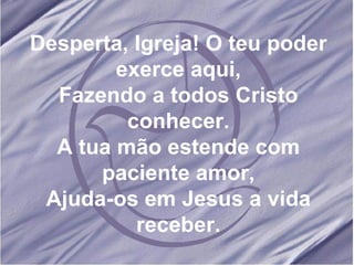 Desperta, Igreja! O teu poder exerce aqui, Fazendo a todos Cristo conhecer. A tua mão estende com paciente amor, Ajuda-os em Jesus a vida receber. 