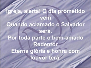 Igreja, alerta! O dia prometido vem Quando aclamado o Salvador será. Por toda parte o bem-amado Redentor Eterna glória e honra com louvor terá. 