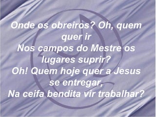 Onde os obreiros? Oh, quem quer ir Nos campos do Mestre os lugares suprir? Oh! Quem hoje quer a Jesus se entregar, Na ceifa bendita vir trabalhar?