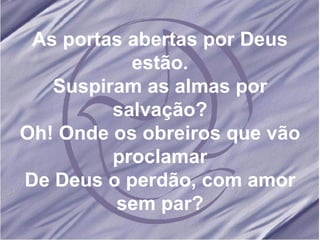 As portas abertas por Deus estão. Suspiram as almas por salvação? Oh! Onde os obreiros que vão proclamar De Deus o perdão, com amor sem par?
