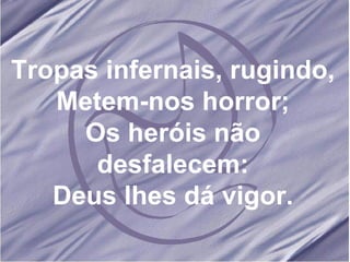 Tropas infernais, rugindo, Metem-nos horror; Os heróis não desfalecem: Deus lhes dá vigor. 
