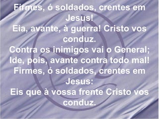 Firmes, ó soldados, crentes em Jesus! Eia, avante, à guerra! Cristo vos conduz. Contra os inimigos vai o General; Ide, pois, avante contra todo mal! Firmes, ó soldados, crentes em Jesus: Eis que à vossa frente Cristo vos conduz. 