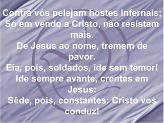 Contra vós pelejam hostes infernais; Só em vendo a Cristo, não resistam mais. De Jesus ao nome, tremem de pavor. Eia, pois, soldados, ide sem temor! Ide sempre avante, crentes em Jesus: Sêde, pois, constantes: Cristo vos conduz! 