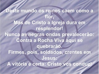 Deste mundo os reinos caem como a flor, Mas de Cristo a Igreja dura em resplendor! Nunca as negras ondas prevalecerão: Contra a Rocha Viva aqui se quebrarão. Firmes, pois, soldados, crentes em Jesus: A vitória é certa: Cristo vos conduz! 