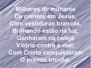 Milhares de milhares De crentes em Jesus, Com vestiduras brancas, Brilhando estão na luz. Ganharam na peleja Vitória contra o mal; Com Cristo conquistaram O prêmio triunfal. 