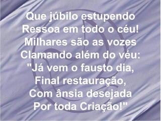 Que júbilo estupendo Ressoa em todo o céu! Milhares são as vozes Clamando além do véu: "Já vem o fausto dia, Final restauração, Com ânsia desejada Por toda Criação!" 