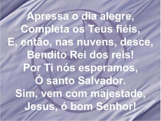 Apressa o dia alegre, Completa os Teus fiéis, E, então, nas nuvens, desce, Bendito Rei dos reis! Por Ti nós esperamos, Ó santo Salvador. Sim, vem com majestade, Jesus, ó bom Senhor! 