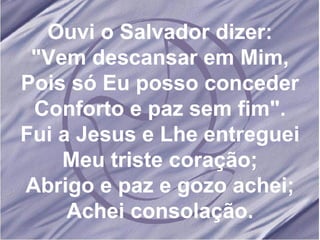 Ouvi o Salvador dizer: "Vem descansar em Mim, Pois só Eu posso conceder Conforto e paz sem fim". Fui a Jesus e Lhe entreguei Meu triste coração; Abrigo e paz e gozo achei; Achei consolação.