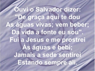 Ouvi o Salvador dizer: "De graça aqui te dou As águas vivas; vem beber; Da vida a fonte eu sou". Fui a Jesus e me prostrei Às águas e bebi; Jamais a sede sentirei Estando sempre ali.