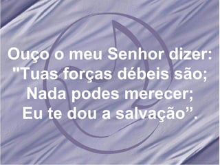 Ouço o meu Senhor dizer: "Tuas forças débeis são; Nada podes merecer; Eu te dou a salvação”.