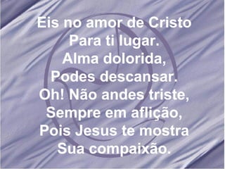 Eis no amor de Cristo Para ti lugar. Alma dolorida, Podes descansar. Oh! Não andes triste, Sempre em aflição, Pois Jesus te mostra Sua compaixão. 