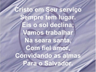 Cristo em Seu serviço Sempre tem lugar. Eis o sol declina; Vamos trabalhar Na seara santa, Com fiel amor, Convidando as almas Para o Salvador. 