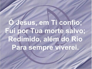 Ó Jesus, em Ti confio; Fui por Tua morte salvo; Redimido, além do Rio Para sempre viverei. 