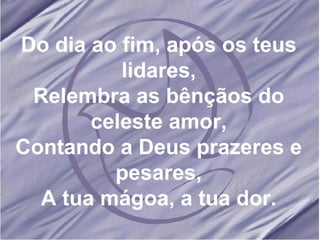 Do dia ao fim, após os teus lidares, Relembra as bênçãos do celeste amor, Contando a Deus prazeres e pesares, A tua mágoa, a tua dor. 