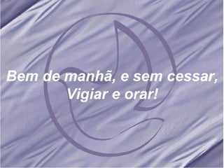 Bem de manhã, e sem cessar, Vigiar e orar! 