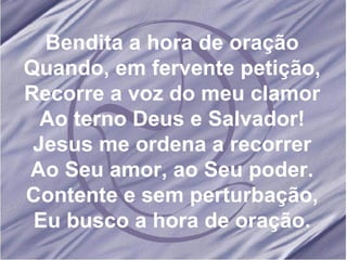 Bendita a hora de oração Quando, em fervente petição, Recorre a voz do meu clamor Ao terno Deus e Salvador! Jesus me ordena a recorrer Ao Seu amor, ao Seu poder. Contente e sem perturbação, Eu busco a hora de oração. 